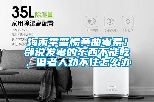 梅雨季警惕黃曲霉素！都說發(fā)霉的東西不能吃，但老人勸不住怎么辦