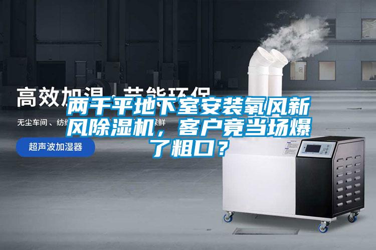 兩千平地下室安裝氧風(fēng)新風(fēng)除濕機(jī)，客戶竟當(dāng)場爆了粗口？