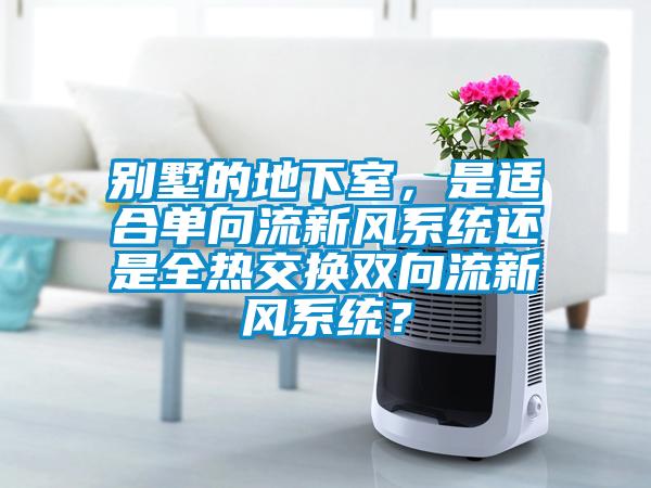 別墅的地下室，是適合單向流新風(fēng)系統(tǒng)還是全熱交換雙向流新風(fēng)系統(tǒng)？